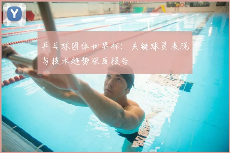 乒乓球团体世界杯:关键球员表现与技术趋势深度报告