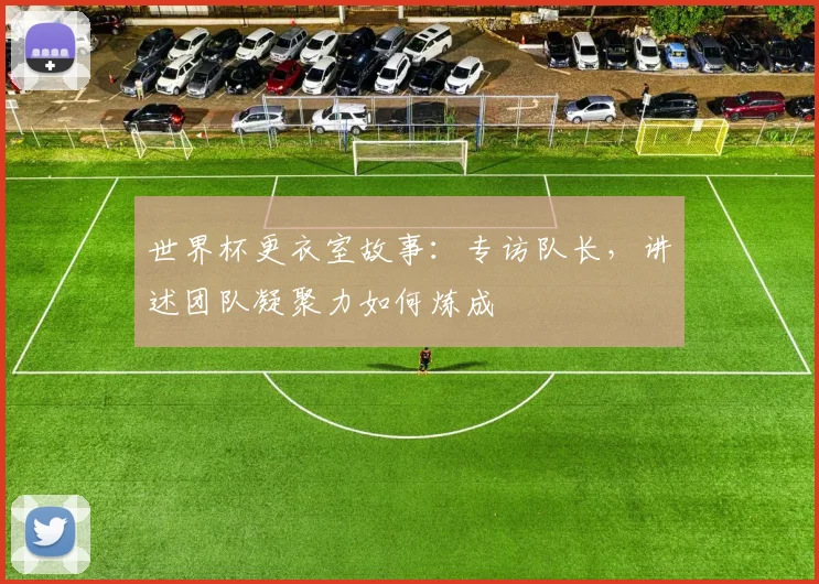 世界杯更衣室故事：专访队长，讲述团队凝聚力如何炼成