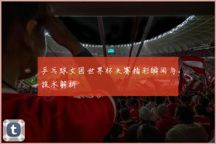 乒乓球女团世界杯决赛精彩瞬间与技术解析