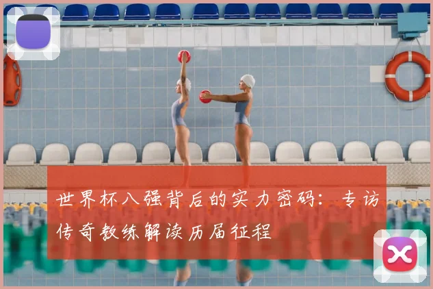 世界杯八强背后的实力密码:专访传奇教练解读历届征程