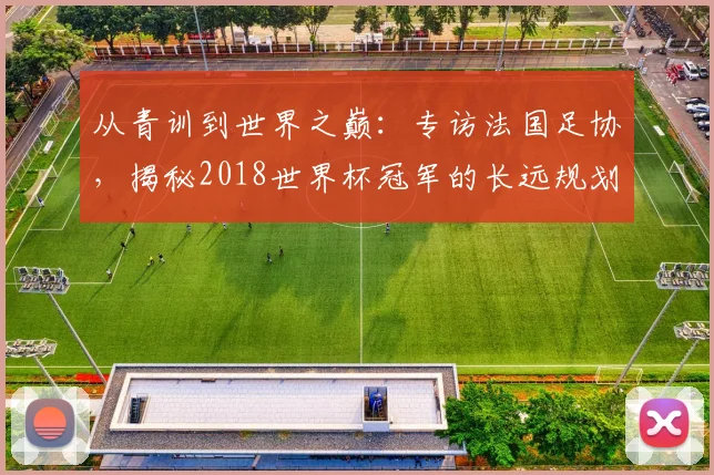 从青训到世界之巅:专访法国足协,揭秘2018世界杯冠军的长远规划