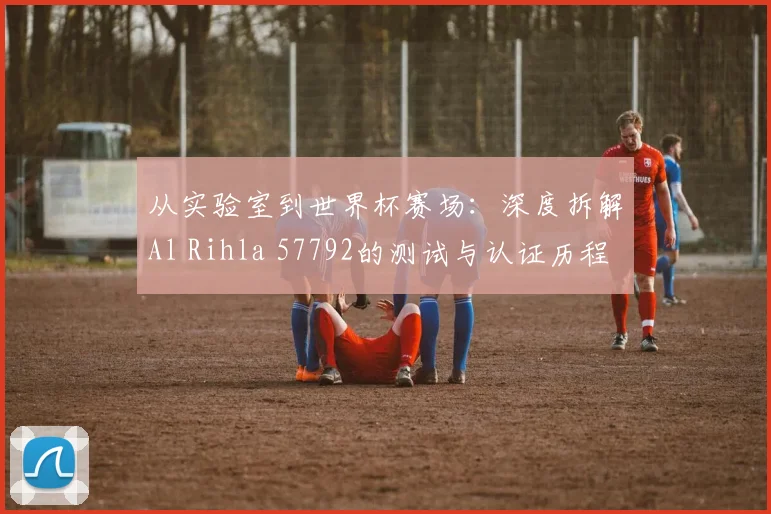 从实验室到世界杯赛场:深度拆解Al Rihla 57792的测试与认证历程