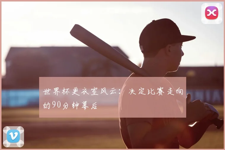 世界杯更衣室风云:决定比赛走向的90分钟幕后