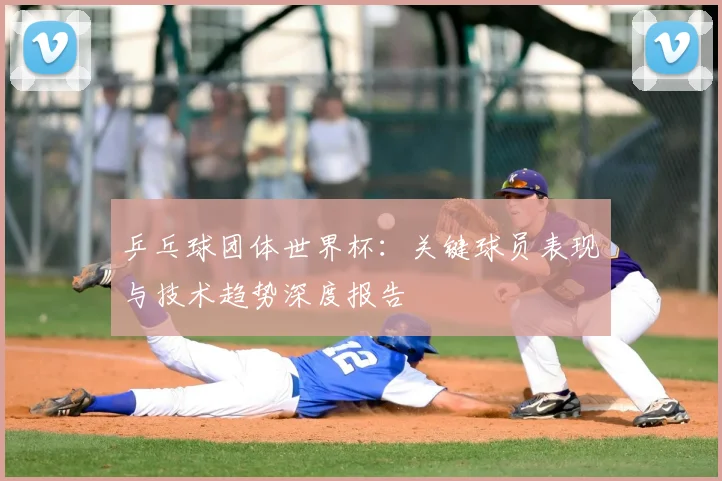 乒乓球团体世界杯:关键球员表现与技术趋势深度报告