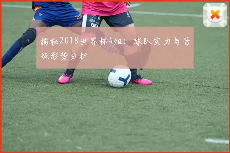 揭秘2018世界杯A组:球队实力与晋级形势分析