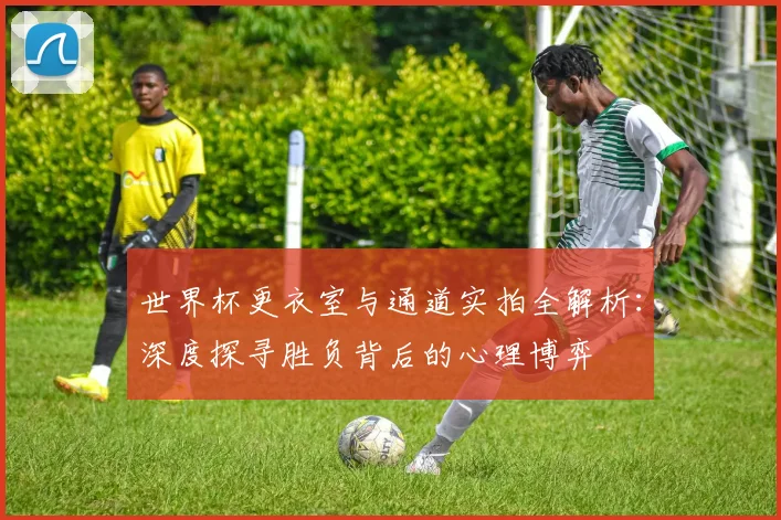 世界杯更衣室与通道实拍全解析:深度探寻胜负背后的心理博弈