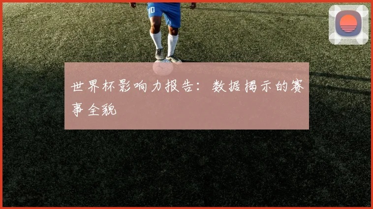 世界杯影响力报告:数据揭示的赛事全貌