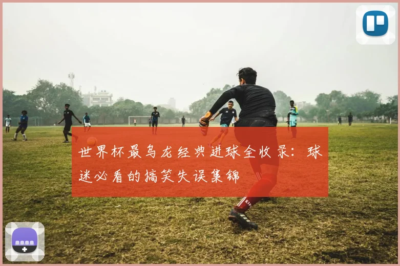 世界杯最乌龙经典进球全收录：球迷必看的搞笑失误集锦
