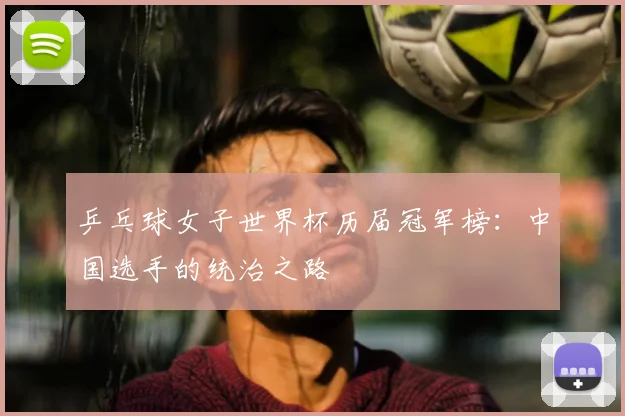 乒乓球女子世界杯历届冠军榜:中国选手的统治之路
