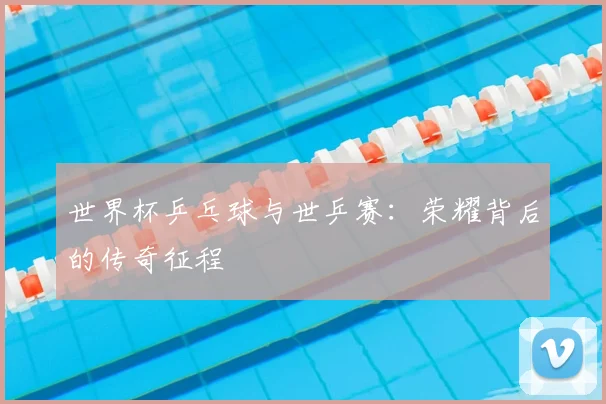 世界杯乒乓球与世乒赛：荣耀背后的传奇征程