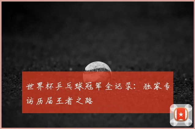 世界杯乒乓球冠军全记录：独家专访历届王者之路