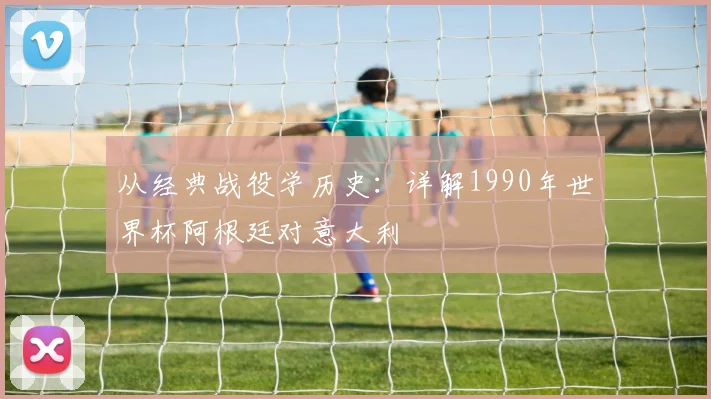从经典战役学历史:详解1990年世界杯阿根廷对意大利