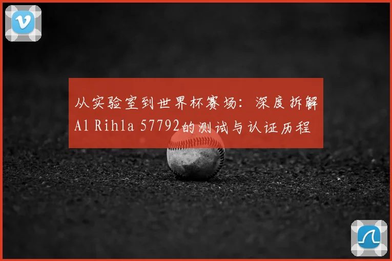 从实验室到世界杯赛场:深度拆解Al Rihla 57792的测试与认证历程