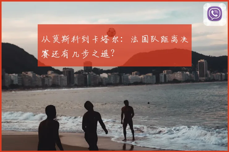 从莫斯科到卡塔尔:法国队距离决赛还有几步之遥?