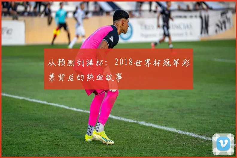 从预测到捧杯:2018世界杯冠军彩票背后的热血故事