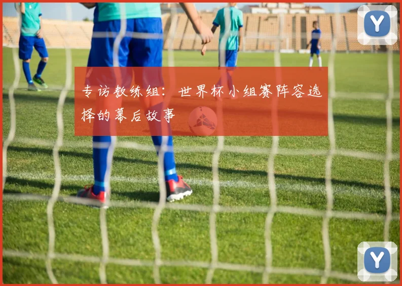 专访教练组：世界杯小组赛阵容选择的幕后故事