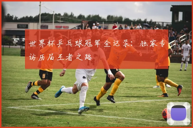 世界杯乒乓球冠军全记录:独家专访历届王者之路