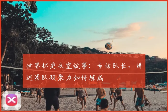 世界杯更衣室故事:专访队长,讲述团队凝聚力如何炼成