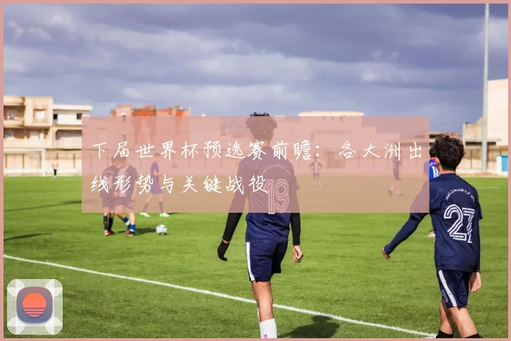 下届世界杯预选赛前瞻：各大洲出线形势与关键战役