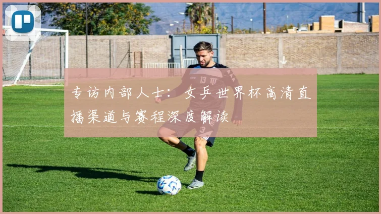 专访内部人士：女乒世界杯高清直播渠道与赛程深度解读