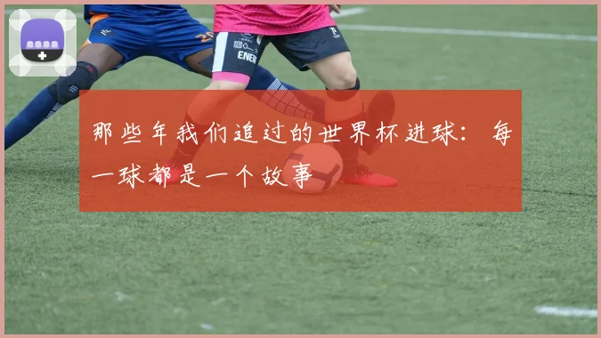 那些年我们追过的世界杯进球：每一球都是一个故事