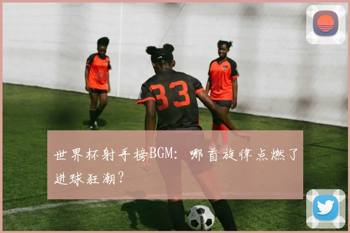 世界杯射手榜BGM：哪首旋律点燃了进球狂潮？