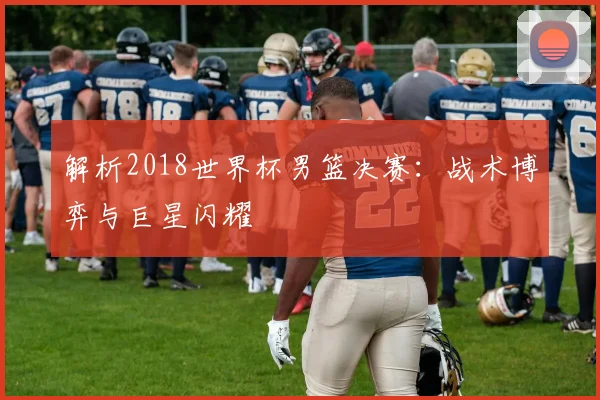 解析2018世界杯男篮决赛：战术博弈与巨星闪耀